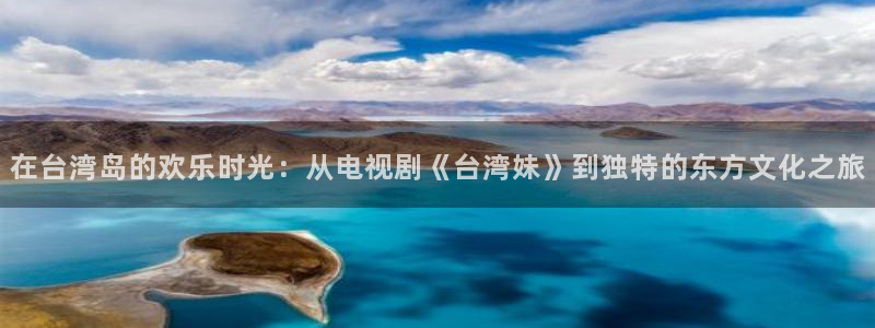 星辉平台游app：在台湾岛的欢乐时光：从电视剧《台湾妹》到独特的东方文化之旅